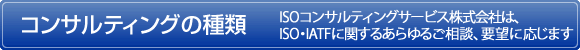 コンサルティングの種類　ISOコンサルティングサービス株式会社は、ISO・IATFに関するあらゆるご相談ご要望に応じます