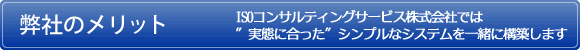 ISOコンサルティングサービス株式会社のメリット ISOコンサルティングサービス株式会社では”実態に合った”シンプルなシステムを一緒に構築します。